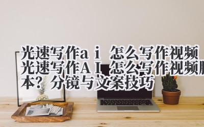 光速写作 ai 怎么写作视频 光速写作 AI 怎么写作视频脚本？分镜与文案技巧