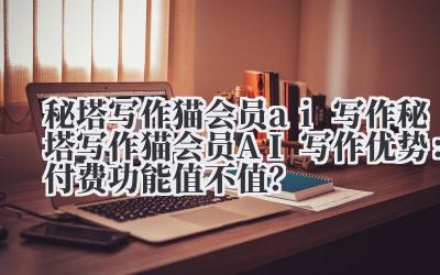 秘塔写作猫会员 ai 写作 秘塔写作猫会员 AI 写作优势：付费功能值不值？