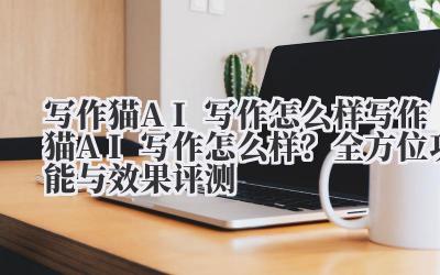 写作猫 AI 写作怎么样 写作猫 AI 写作怎么样？全方位功能与效果评测