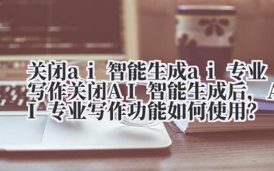 关闭 ai 智能生成 ai 专业写作 关闭 AI 智能生成后，AI 专业写作功能如何使用？