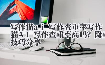 写作猫 ai 写作查重率 写作猫 AI 写作查重率高吗？降重技巧分享