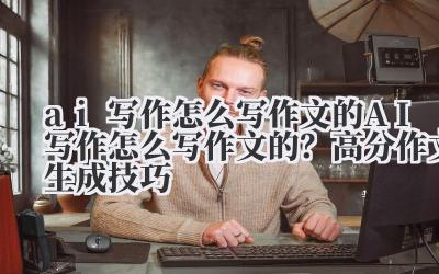 ai 写作怎么写作文的 AI 写作怎么写作文的？高分作文生成技巧