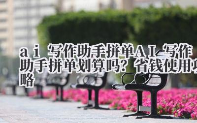 ai 写作助手拼单 AI 写作助手拼单划算吗?省钱使用攻略