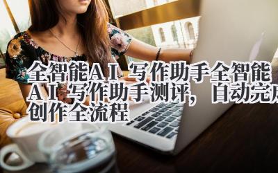 全智能 AI 写作助手 全智能 AI 写作助手测评,自动完成创作全流程