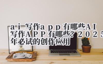 ai 写作 app 有哪些 AI 写作 APP 有哪些?2025 年必试的创作应用