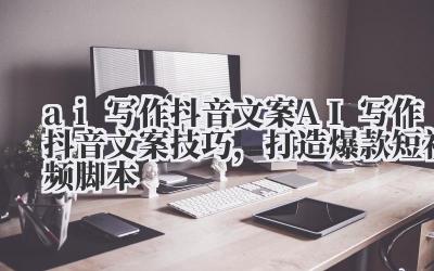 ai 写作抖音文案 AI 写作抖音文案技巧,打造爆款短视频脚本