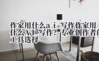 作家用什么 ai 写作 作家用什么 AI 写作?专业创作者的工具选择