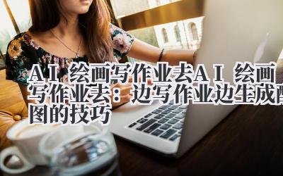 AI 绘画写作业去 AI 绘画写作业去:边写作业边生成配图的技巧