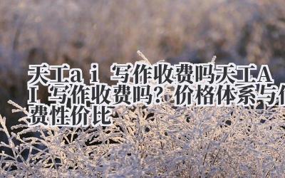 天工 ai 写作收费吗 天工 AI 写作收费吗?价格体系与付费性价比