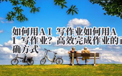 如何用 AI 写作业 如何用 AI 写作业?高效完成作业的正确方式