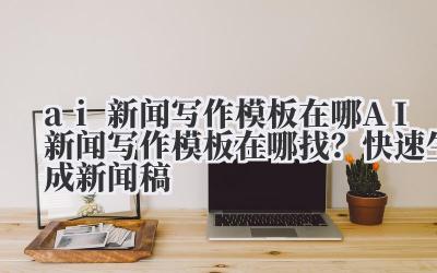 ai 新闻写作模板在哪 AI 新闻写作模板在哪找?快速生成新闻稿