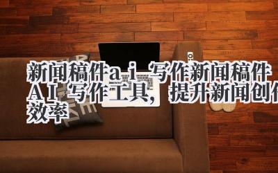 新闻稿件 AI 写作工具,提升新闻创作效率