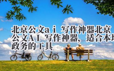 北京公文 ai 写作神器 北京公文 AI 写作神器,适合本地政务的工具