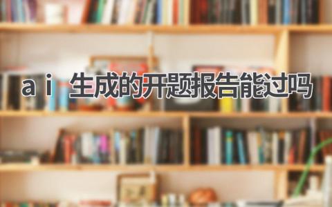 ai生成的开题报告能过吗?有哪些可以写开题报告的AI